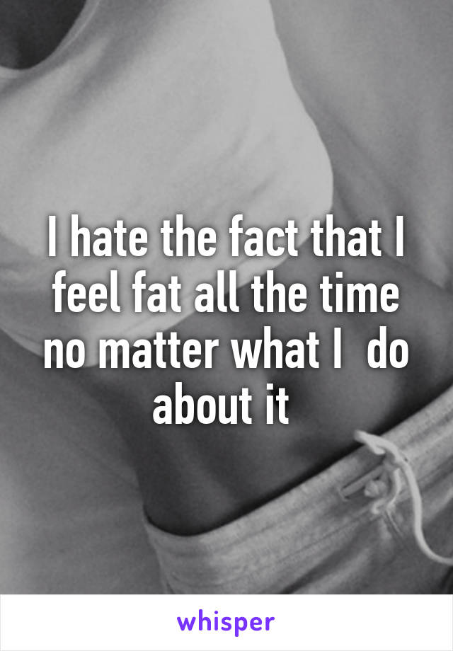 I hate the fact that I feel fat all the time no matter what I  do about it 