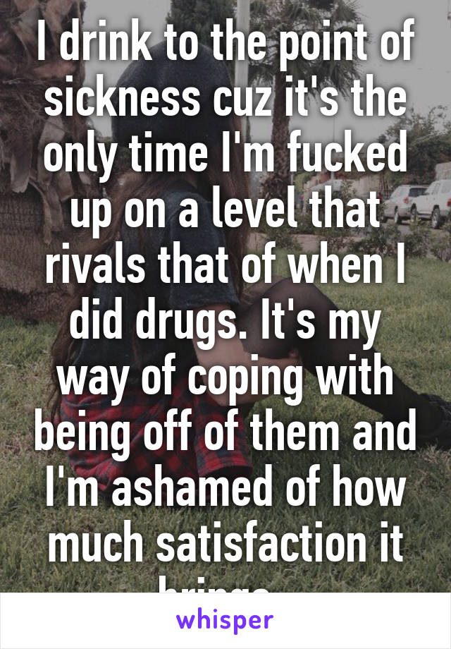 I drink to the point of sickness cuz it's the only time I'm fucked up on a level that rivals that of when I did drugs. It's my way of coping with being off of them and I'm ashamed of how much satisfaction it brings. 