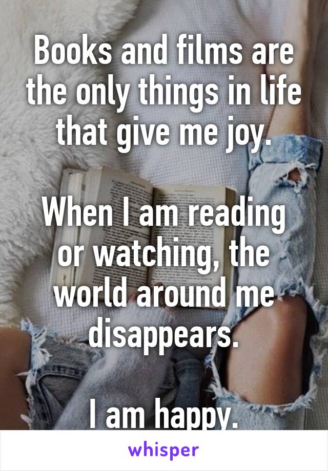 Books and films are the only things in life that give me joy.

When I am reading or watching, the world around me disappears.

I am happy.