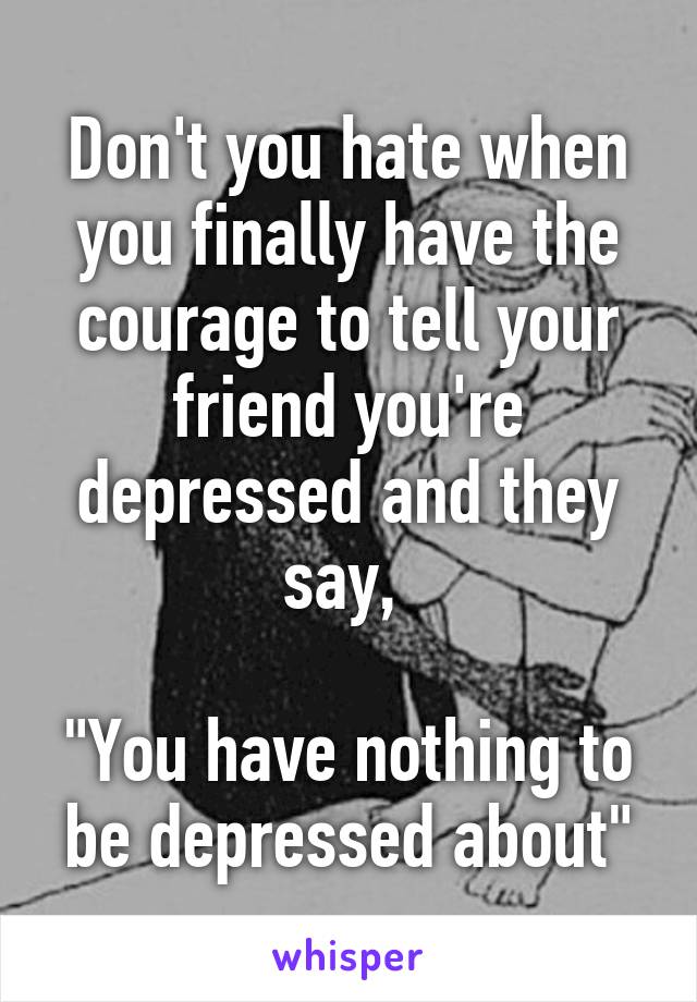 Don't you hate when you finally have the courage to tell your friend you're depressed and they say, 

"You have nothing to be depressed about"