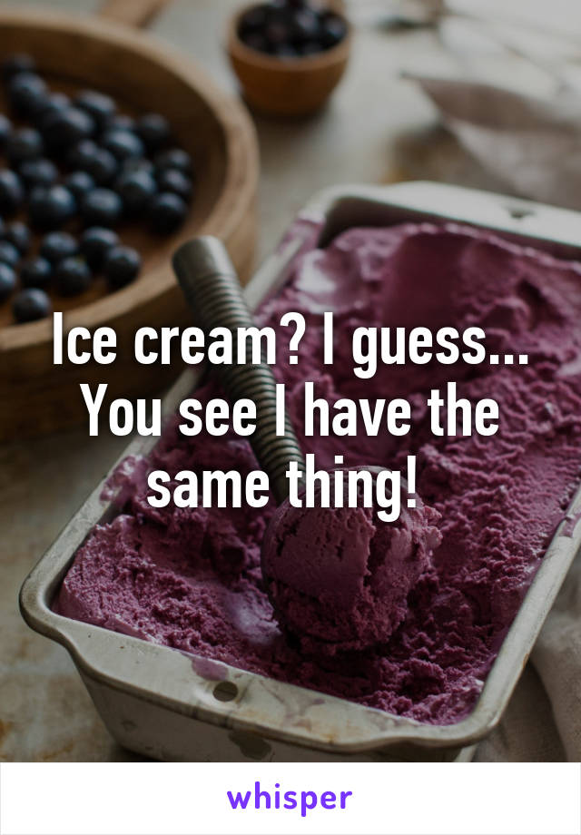 Ice cream? I guess... You see I have the same thing! 