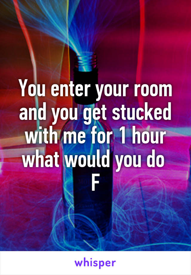 You enter your room and you get stucked with me for 1 hour what would you do 
F