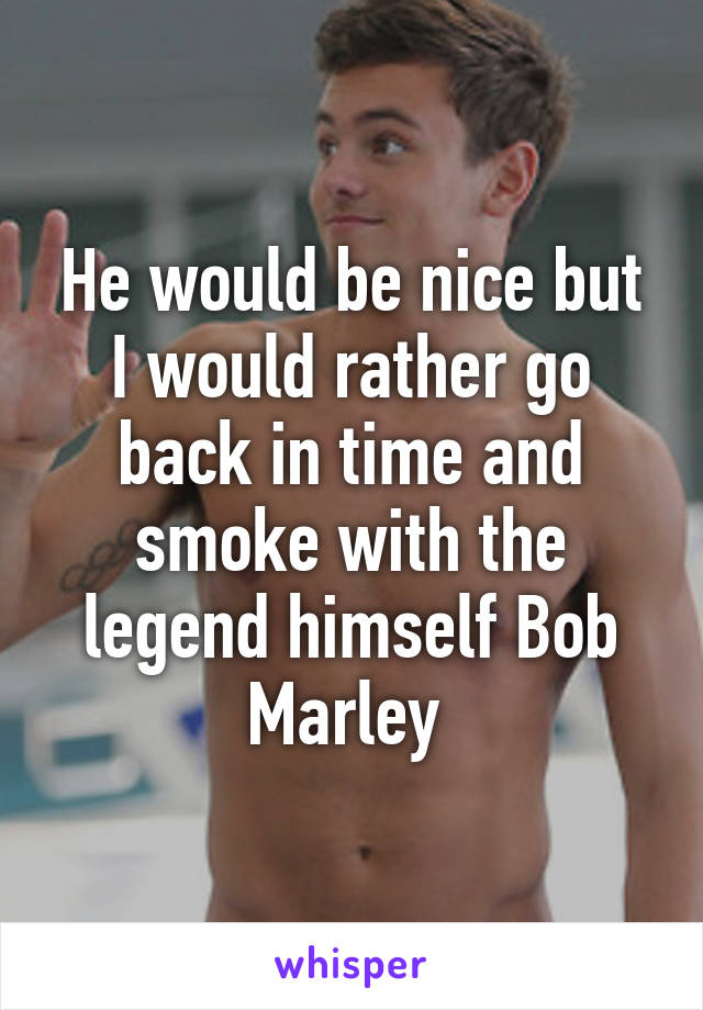 He would be nice but I would rather go back in time and smoke with the legend himself Bob Marley 