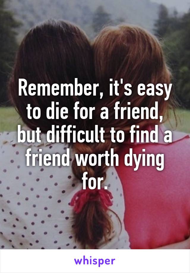 Remember, it's easy to die for a friend, but difficult to find a friend worth dying for.