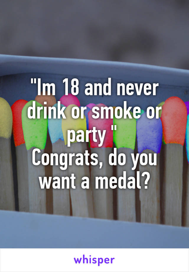 "Im 18 and never drink or smoke or party " 
Congrats, do you want a medal?