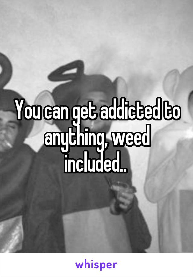 You can get addicted to anything, weed included.. 