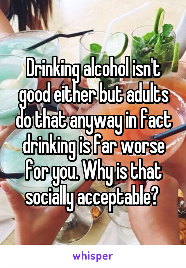 Drinking alcohol isn't good either but adults do that anyway in fact drinking is far worse for you. Why is that socially acceptable? 