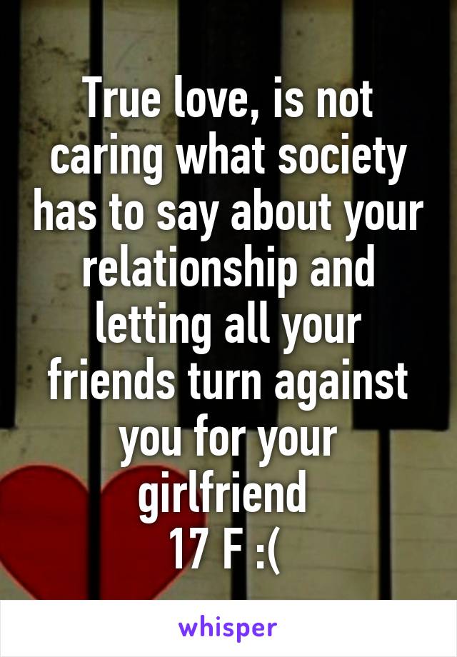 True love, is not caring what society has to say about your relationship and letting all your friends turn against you for your girlfriend 
17 F :( 