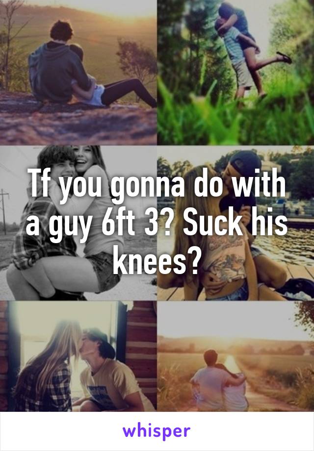 Tf you gonna do with a guy 6ft 3? Suck his knees?