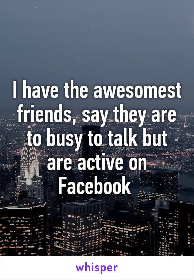 I have the awesomest friends, say they are to busy to talk but are active on Facebook 