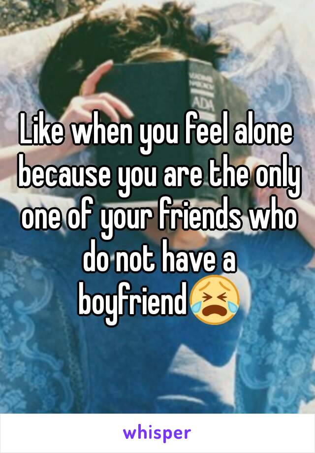 
Like when you feel alone because you are the only one of your friends who do not have a boyfriend😭