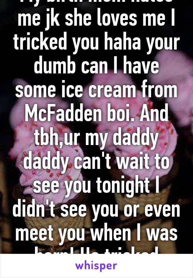 My birth mom hates me jk she loves me I tricked you haha your dumb can I have some ice cream from McFadden boi. And tbh,ur my daddy daddy can't wait to see you tonight I didn't see you or even meet you when I was born! Ha tricked you!!!!!!!