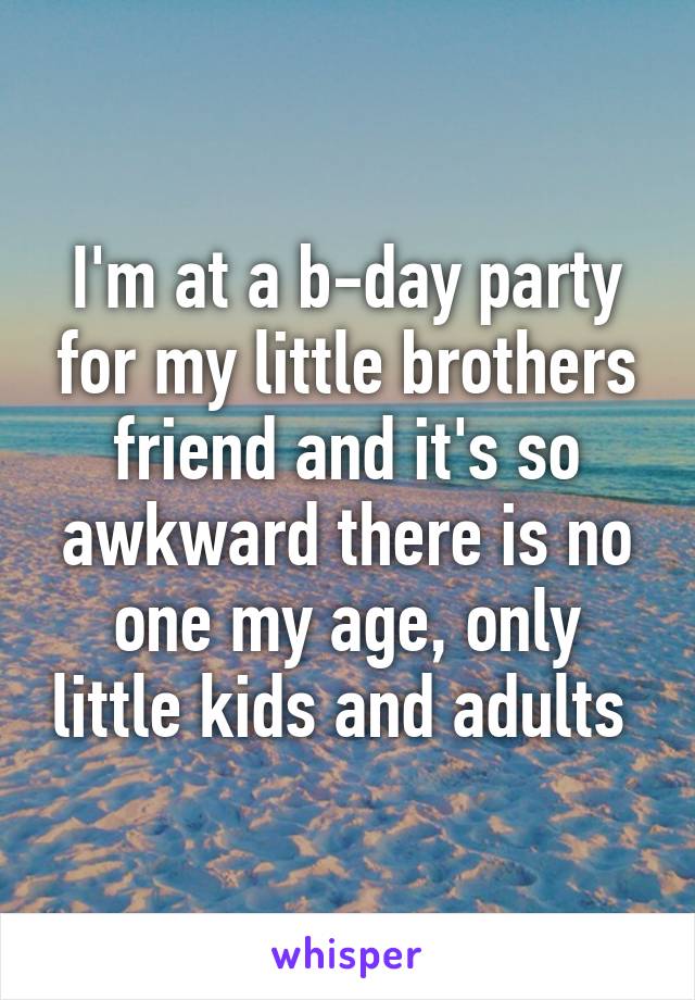 I'm at a b-day party for my little brothers friend and it's so awkward there is no one my age, only little kids and adults 