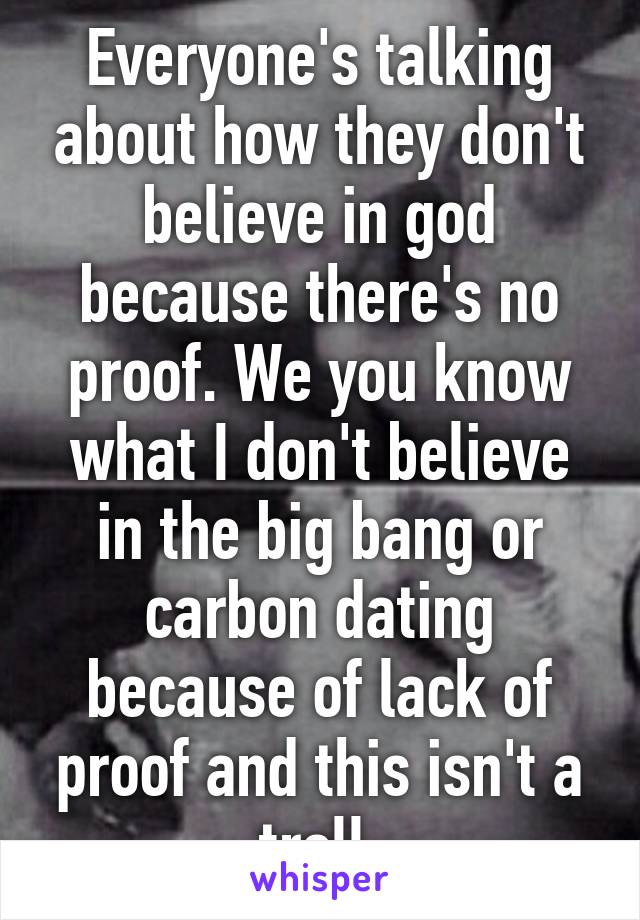 Everyone's talking about how they don't believe in god because there's no proof. We you know what I don't believe in the big bang or carbon dating because of lack of proof and this isn't a troll.