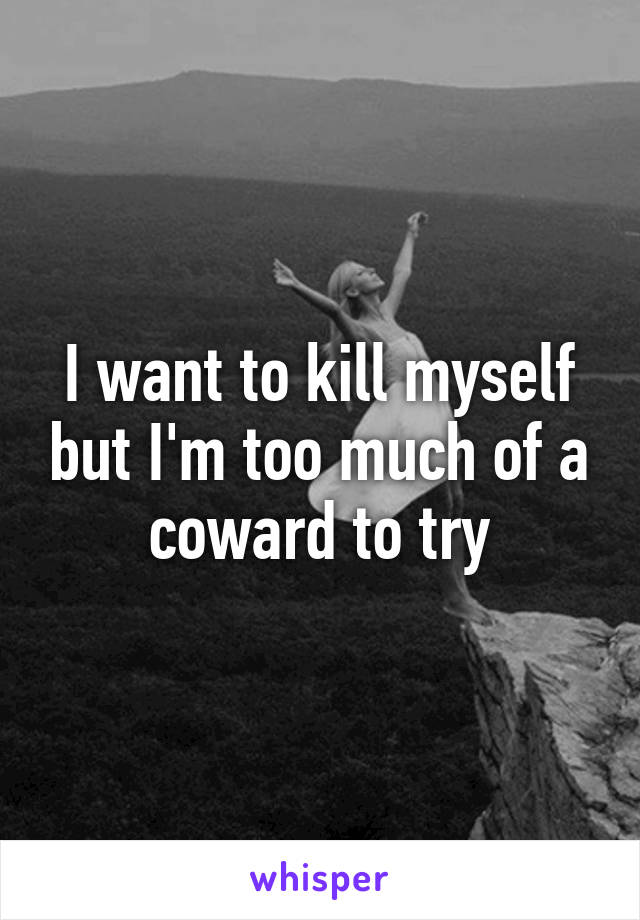 I want to kill myself but I'm too much of a coward to try