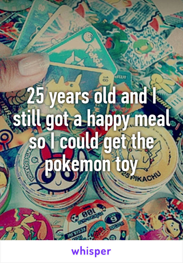 25 years old and I still got a happy meal so I could get the pokemon toy