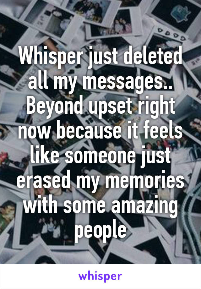 Whisper just deleted all my messages.. Beyond upset right now because it feels like someone just erased my memories with some amazing people