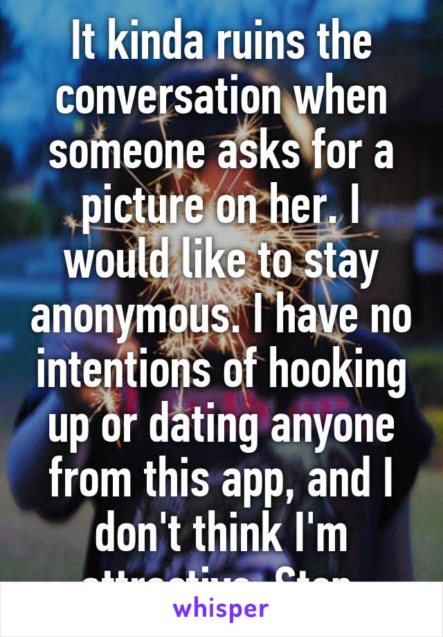 It kinda ruins the conversation when someone asks for a picture on her. I would like to stay anonymous. I have no intentions of hooking up or dating anyone from this app, and I don't think I'm attractive. Stop.