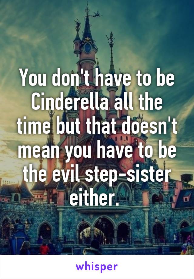 You don't have to be Cinderella all the time but that doesn't mean you have to be the evil step-sister either. 