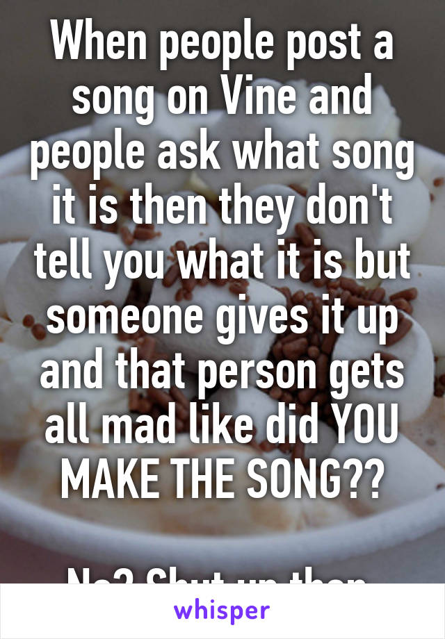 When people post a song on Vine and people ask what song it is then they don't tell you what it is but someone gives it up and that person gets all mad like did YOU MAKE THE SONG??

No? Shut up then.