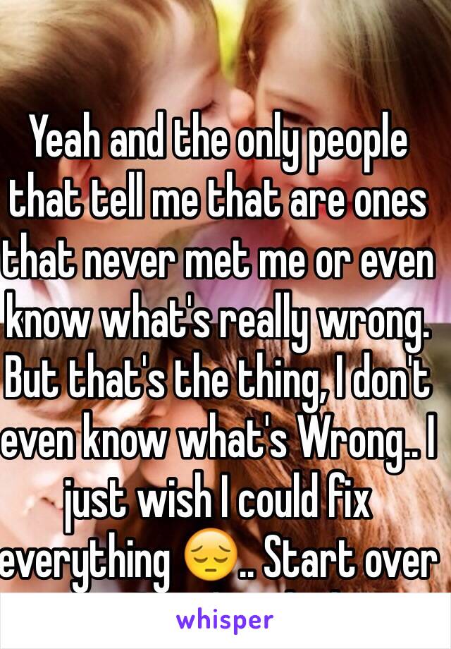 Yeah and the only people that tell me that are ones that never met me or even know what's really wrong. But that's the thing, I don't even know what's Wrong.. I just wish I could fix everything 😔.. Start over new.. I've already done wasted my life away..