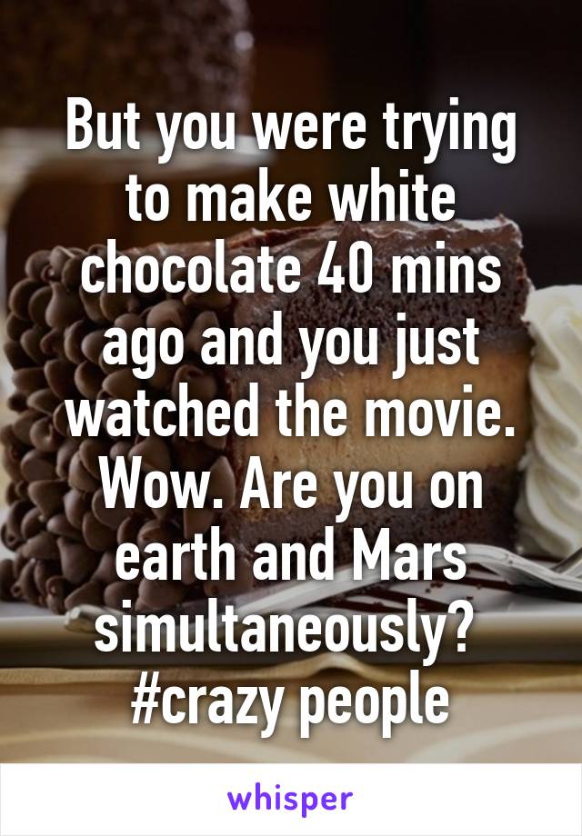 But you were trying to make white chocolate 40 mins ago and you just watched the movie. Wow. Are you on earth and Mars simultaneously? 
#crazy people