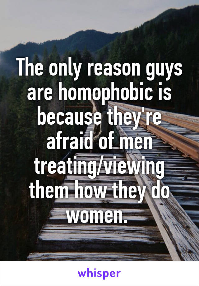 The only reason guys are homophobic is because they're afraid of men treating/viewing them how they do women. 