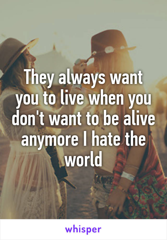 They always want you to live when you don't want to be alive anymore I hate the world