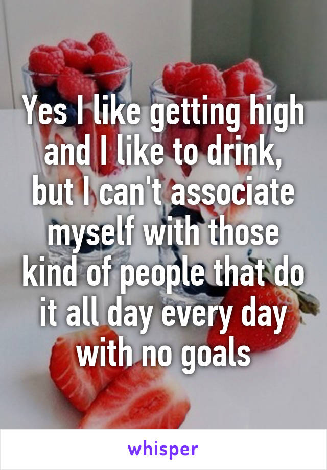 Yes I like getting high and I like to drink, but I can't associate myself with those kind of people that do it all day every day with no goals