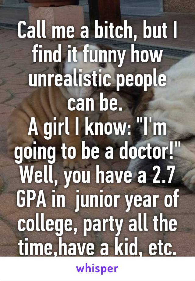 Call me a bitch, but I find it funny how unrealistic people can be. 
A girl I know: "I'm going to be a doctor!"
Well, you have a 2.7 GPA in  junior year of college, party all the time,have a kid, etc.