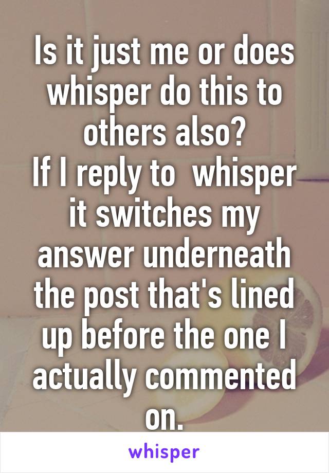 Is it just me or does whisper do this to others also?
If I reply to  whisper it switches my answer underneath the post that's lined up before the one I actually commented on.