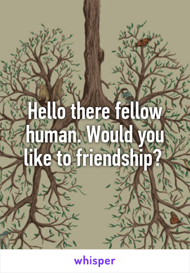 Hello there fellow human. Would you like to friendship? 