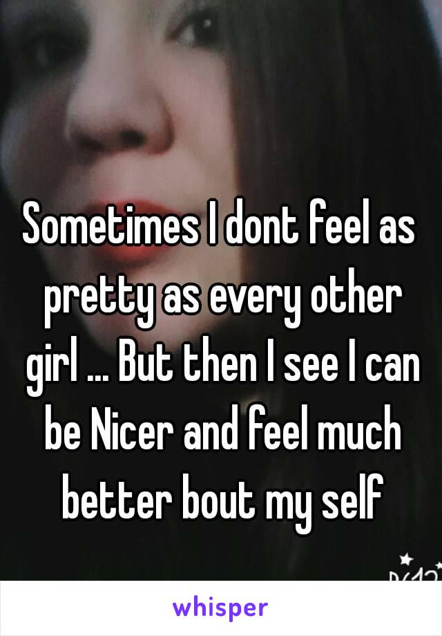 Sometimes I dont feel as pretty as every other girl ... But then I see I can be Nicer and feel much better bout my self