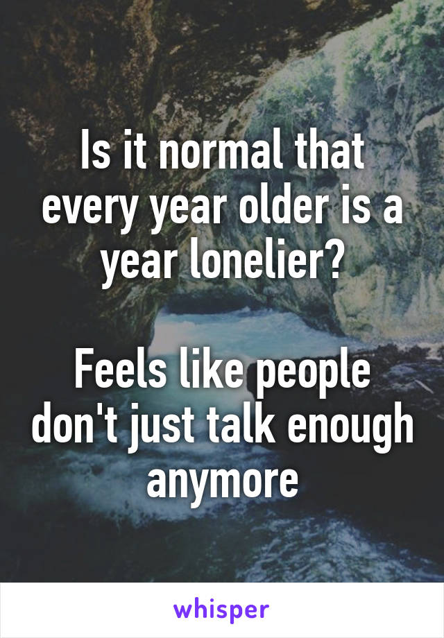 Is it normal that every year older is a year lonelier?

Feels like people don't just talk enough anymore