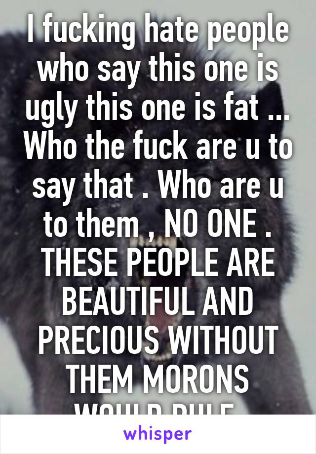 I fucking hate people who say this one is ugly this one is fat ... Who the fuck are u to say that . Who are u to them , NO ONE . THESE PEOPLE ARE BEAUTIFUL AND PRECIOUS WITHOUT THEM MORONS WOULD RULE 