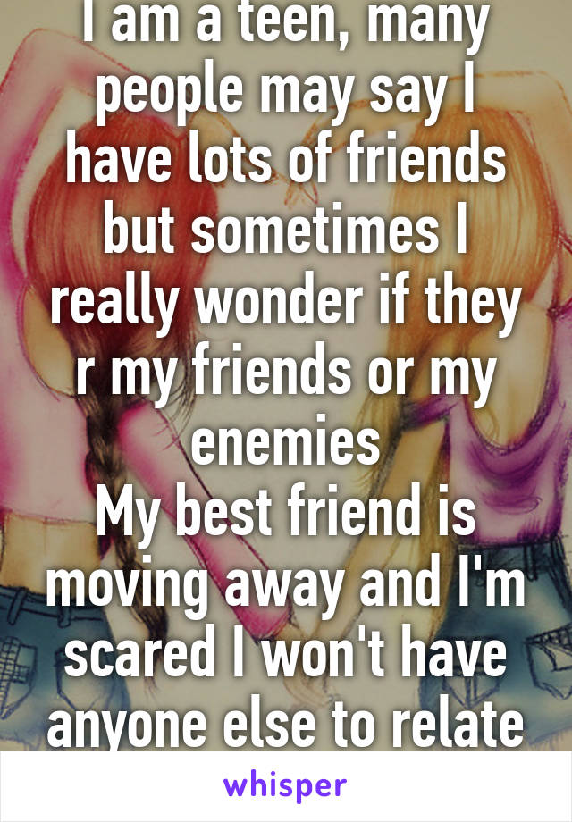 I am a teen, many people may say I have lots of friends but sometimes I really wonder if they r my friends or my enemies
My best friend is moving away and I'm scared I won't have anyone else to relate to