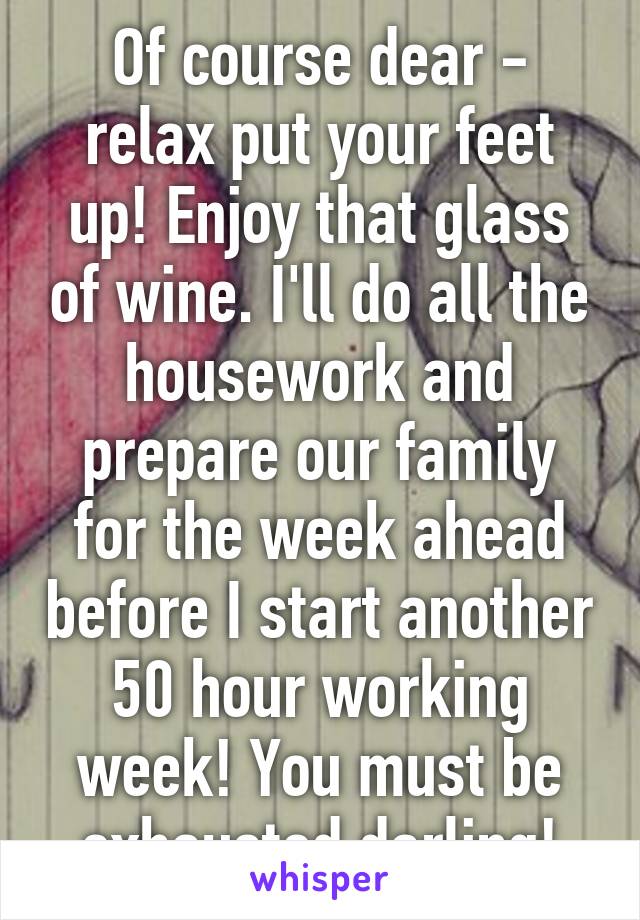 Of course dear - relax put your feet up! Enjoy that glass of wine. I'll do all the housework and prepare our family for the week ahead before I start another 50 hour working week! You must be exhausted darling!