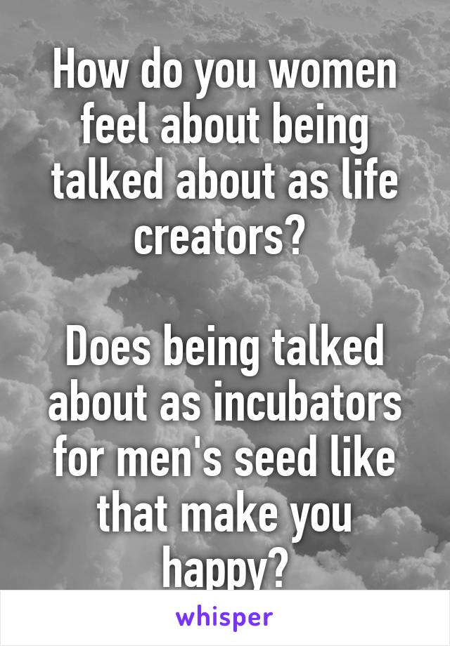 How do you women feel about being talked about as life creators? 

Does being talked about as incubators for men's seed like that make you happy?