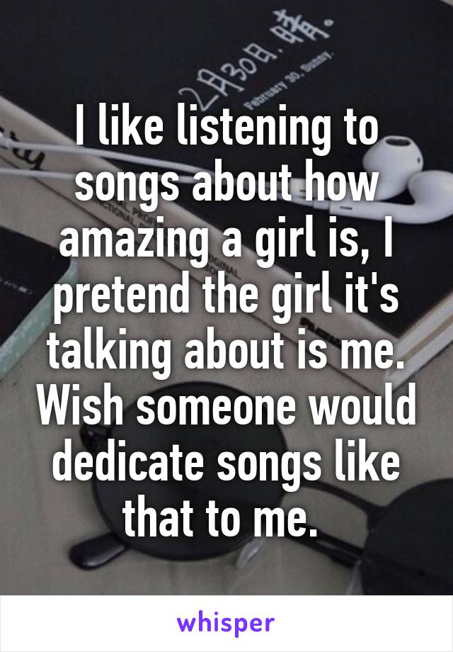 I like listening to songs about how amazing a girl is, I pretend the girl it's talking about is me. Wish someone would dedicate songs like that to me. 