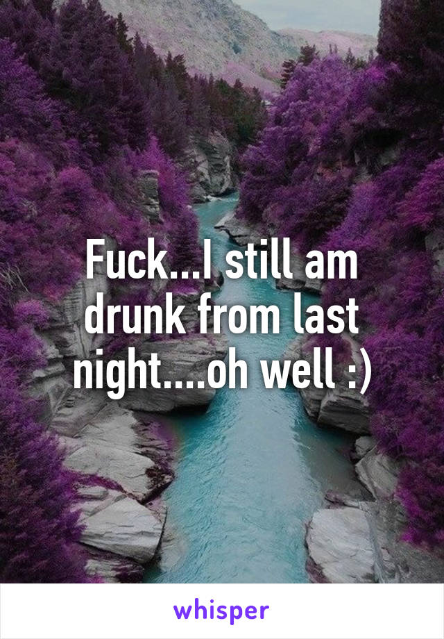 Fuck...I still am drunk from last night....oh well :)