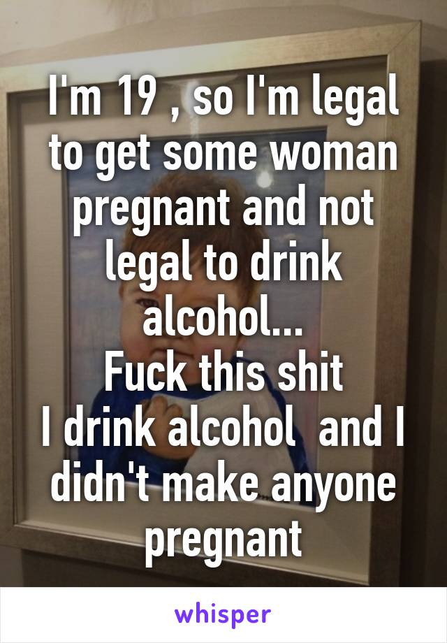 I'm 19 , so I'm legal to get some woman pregnant and not legal to drink alcohol...
Fuck this shit
I drink alcohol  and I didn't make anyone pregnant