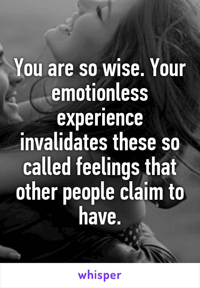 You are so wise. Your emotionless experience invalidates these so called feelings that other people claim to have.