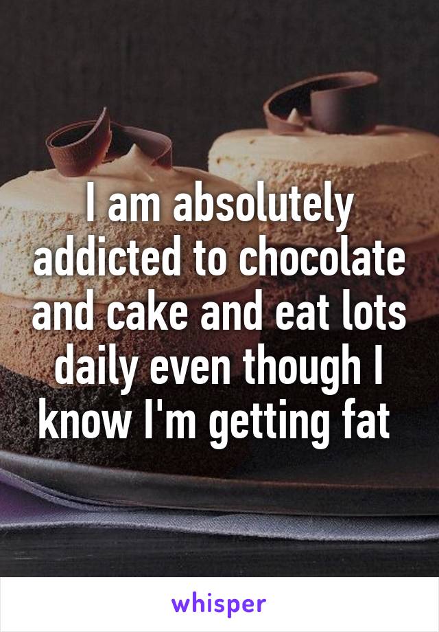 I am absolutely addicted to chocolate and cake and eat lots daily even though I know I'm getting fat 