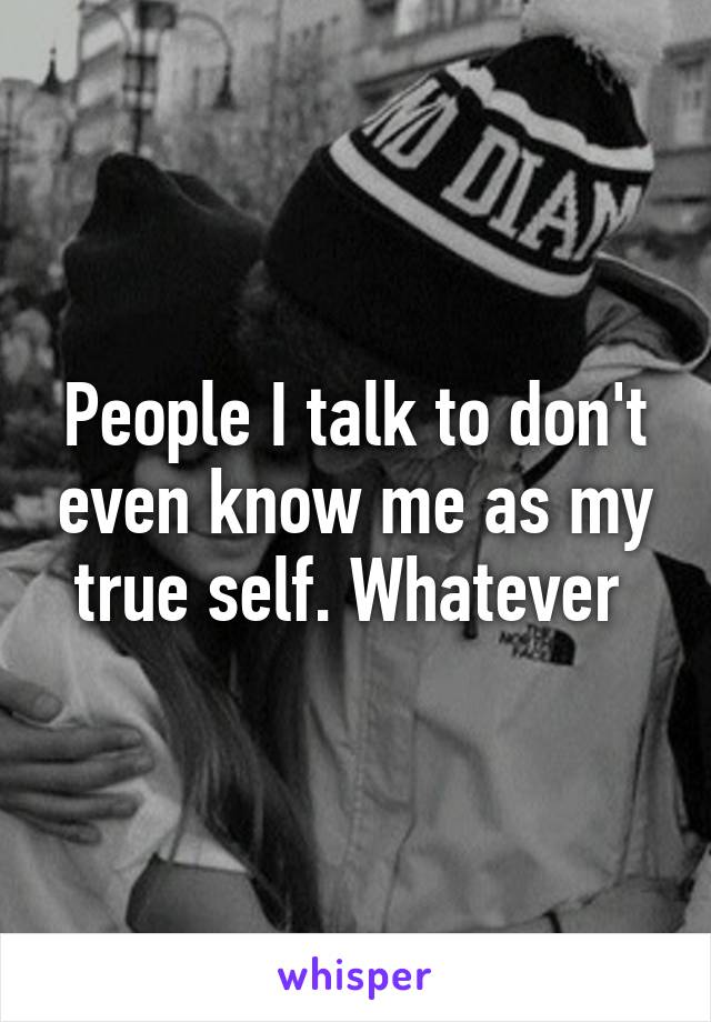 People I talk to don't even know me as my true self. Whatever 