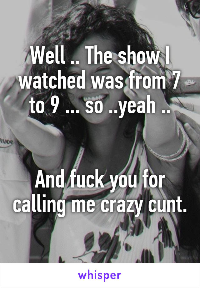 Well .. The show I watched was from 7 to 9 ... so ..yeah ..


And fuck you for calling me crazy cunt. 