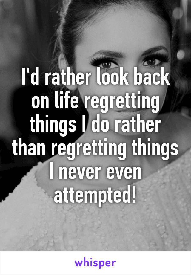 I'd rather look back on life regretting things I do rather than regretting things I never even attempted!