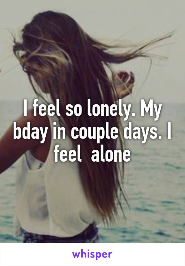 I feel so lonely. My bday in couple days. I feel  alone