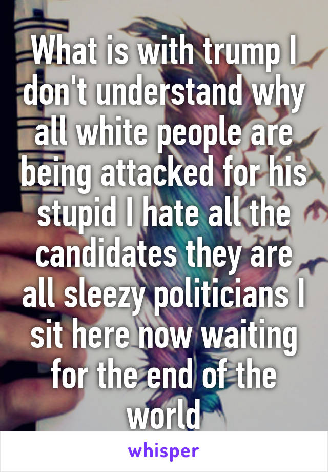 What is with trump I don't understand why all white people are being attacked for his stupid I hate all the candidates they are all sleezy politicians I sit here now waiting for the end of the world