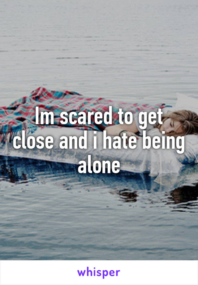 Im scared to get close and i hate being alone