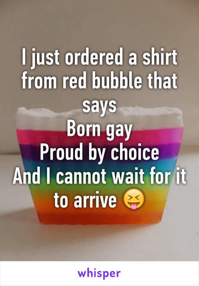 I just ordered a shirt from red bubble that says
Born gay 
Proud by choice 
And I cannot wait for it to arrive 😝